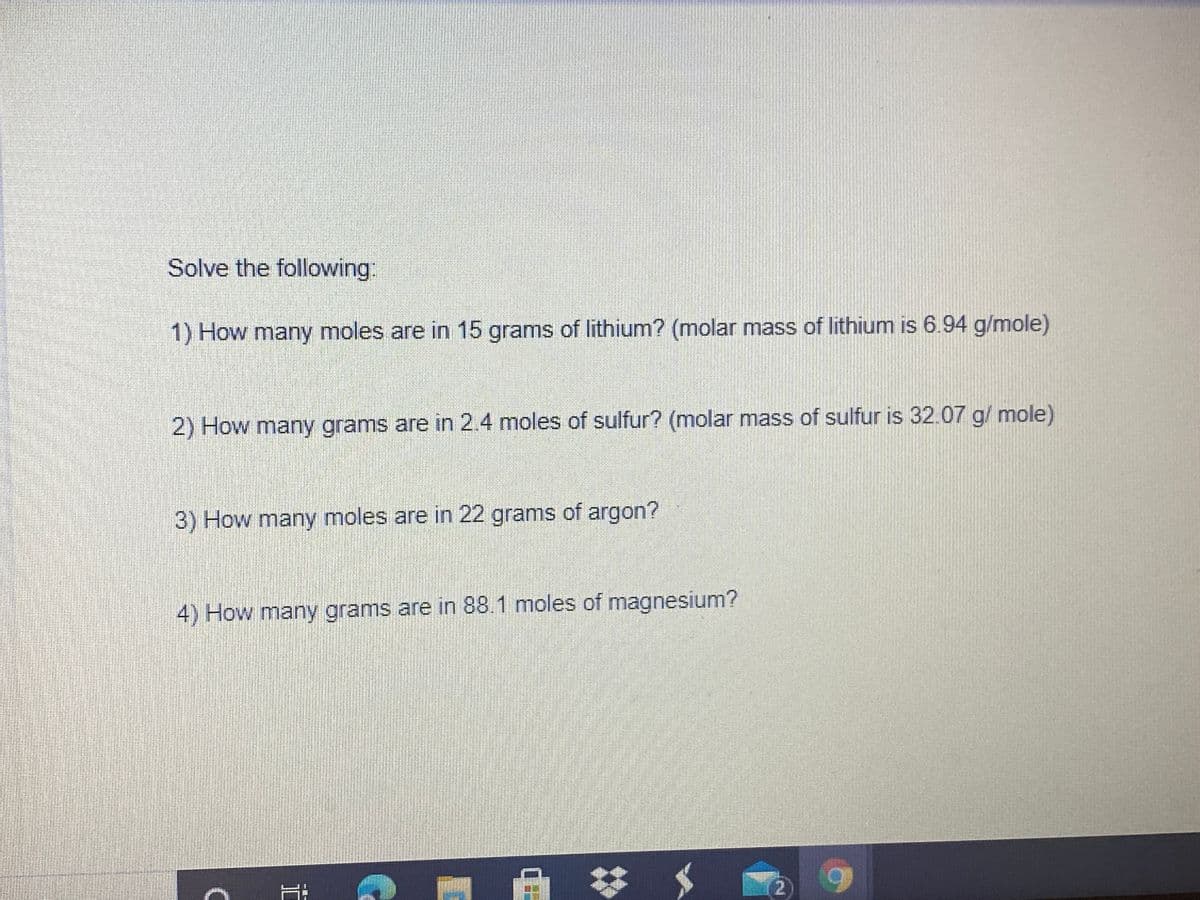 Solve the following:
1) How many moles are in 15 grams of lithium? (molar mass of lithium is 6.94 g/mole)
2) How many grams are in 2.4 moles of sulfur? (molar mass of sulfur is 32.07 g/ mole)
3) How many moles are in 22 grams of argon?
4) How many grams are in 88.1 moles of magnesium?
2.
