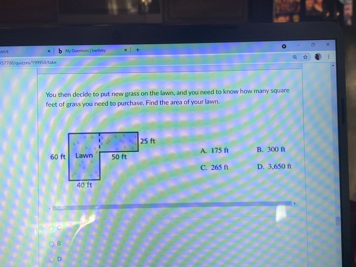 atVUE
x b My Questions | bartleby
/57708/quizzes/199950/take
You then decide to put new grass on the lawn, and you need to know how many square
feet of grass you need to purchase. Find the area of your lawn.
25 ft
A. 175 ft
B. 300 ft
60 ft
Lawn
50 ft
C. 265 ft
D. 3,650 ft
40 ft
O B
OD
