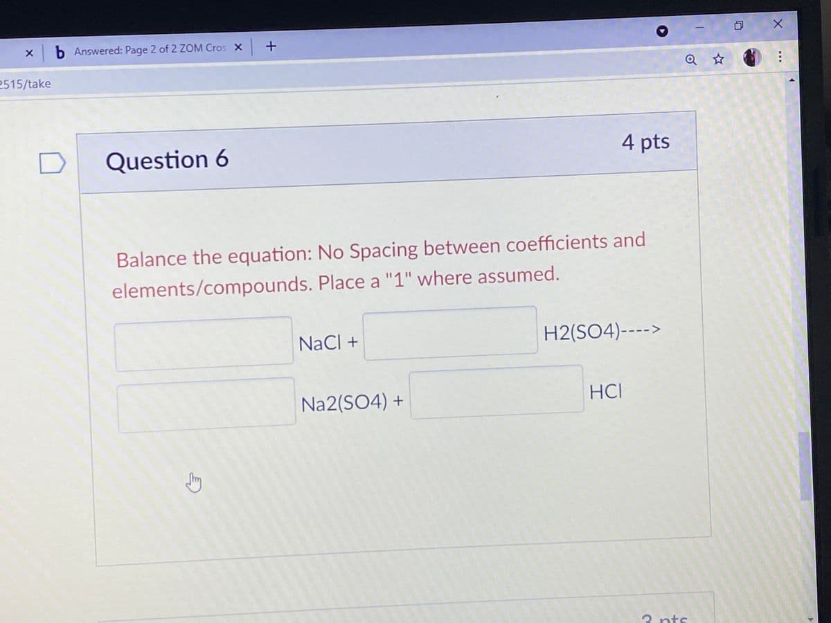 X b Answered: Page 2 of 2 ZOM Cros x+
2515/take
4 pts
Question 6
Balance the equation: No Spacing between coefficients and
elements/compounds. Place a "1" where assumed.
NaCl +
H2(SO4)---->
Na2(SO4) +
HCI
3 nts
...
