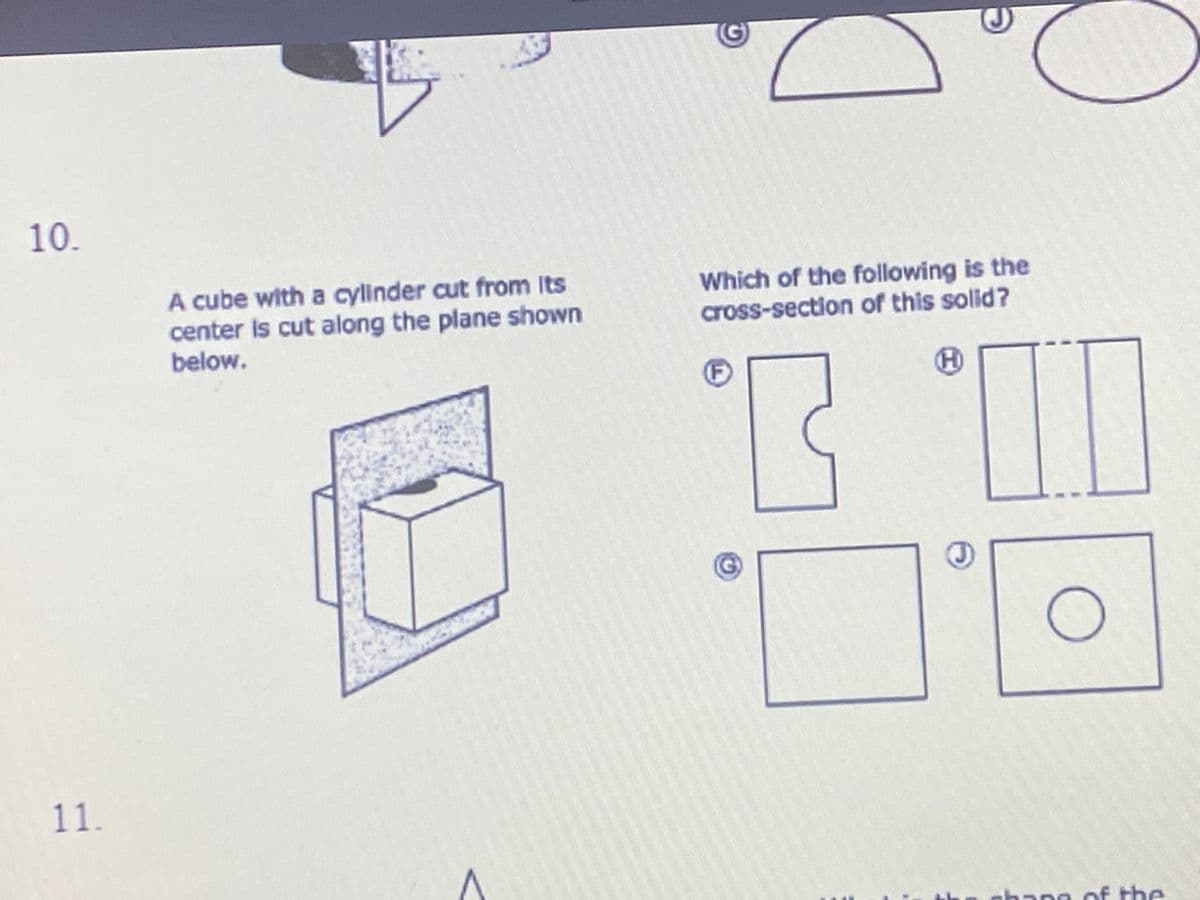 10.
A cube with a cylinder cut from Its
center Is cut along the plane shown
below.
Which of the following is the
cross-section of this solid?
(F
11.
bane of the
