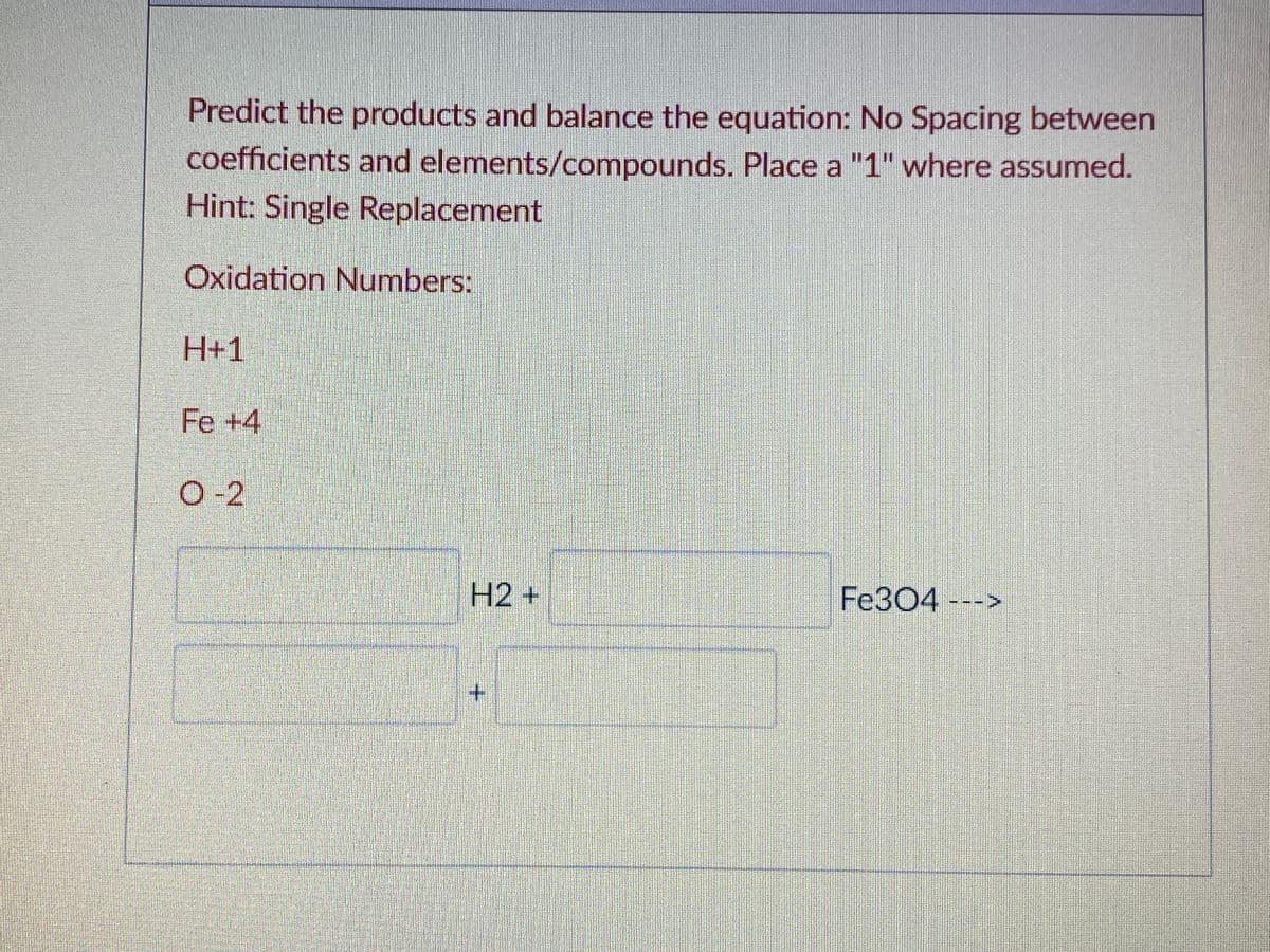 Predict the products and balance the equation: No Spacing between
coefficients and elements/compounds. Place a "1" where assumed.
Hint: Single Replacement
Oxidation Numbers:
H+1
Fe +4
O-2
H2+
Fe304 --->
+.
