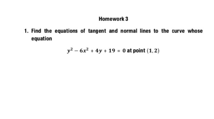 Homework 3
1. Find the equations of tangent and normal lines to the curve whose
equation
y? – 6x2 + 4y + 19 = 0 at point (1, 2)
