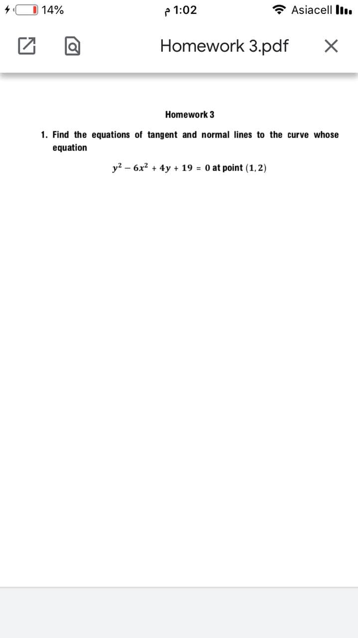 14%
P 1:02
Asiacell Il.
Homework 3.pdf
Homework 3
1. Find the equations of tangent and normal lines to the curve whose
equation
y? – 6x2 + 4y + 19 = 0 at point (1,2)
