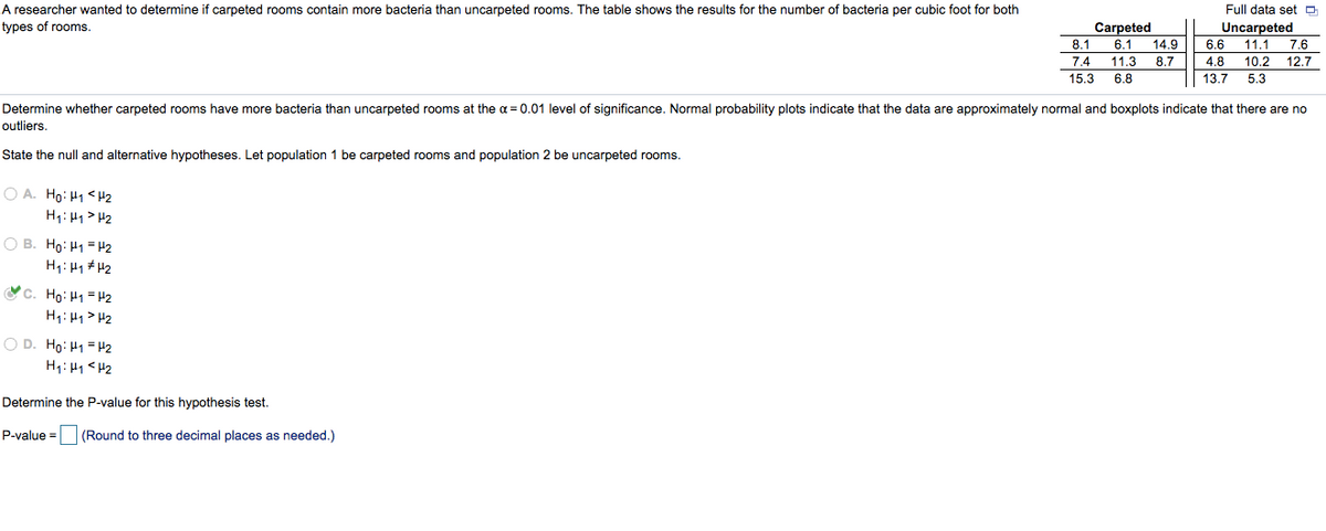A researcher wanted to determine if carpeted rooms contain more bacteria than uncarpeted rooms. The table shows the results for the number of bacteria per cubic foot for both
Full data set O
types of rooms.
Carpeted
Uncarpeted
8.1
6.1
14.9
6.6
11.1
7.6
7.4
11.3
8.7
4.8
10.2
12.7
15.3
6.8
13.7 5.3
Determine whether carpeted rooms have more bacteria than uncarpeted rooms at the a = 0.01 level of significance. Normal probability plots indicate that the data are approximately normal and boxplots indicate that there are no
outliers.
State the null and alternative hypotheses. Let population 1 be carpeted rooms and population 2 be uncarpeted rooms.
O A. Ho: H1 <Hz
H1: H1> H2
O B. Ho: H1 = H2
H1: H1 #H2
c. Ho: H1= H2
H1: H1> H2
O D. Ho: H1 =H2
H1: H1<H2
Determine the P-value for this hypothesis test.
P-value =
(Round to three decimal places as needed.)
