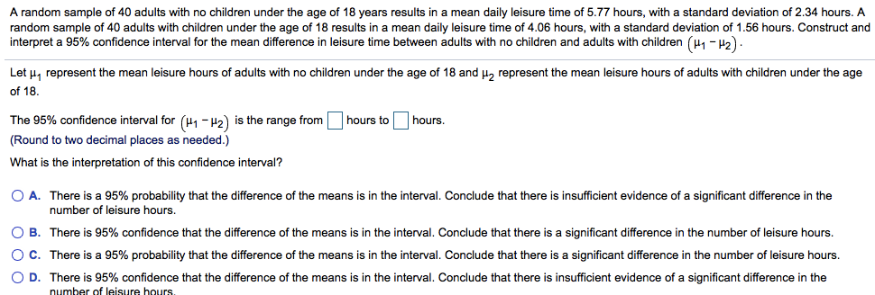 A random sample of 40 adults with no children under the age of 18 years results in a mean daily leisure time of 5.77 hours, with a standard deviation of 2.34 hours. A
random sample of 40 adults with children under the age of 18 results in a mean daily leisure time of 4.06 hours, with a standard deviation of 1.56 hours. Construct and
interpret a 95% confidence interval for the mean difference in leisure time between adults with no children and adults with children (, - H2)
Let u, represent the mean leisure hours of adults with no children under the age of 18 and µ, represent the mean leisure hours of adults with children under the age
of 18.
The 95% confidence interval for (H1- H2) is the range from hours to
hours
(Round to two decimal places as needed.)
What is the interpretation of this confidence interval?
O A. There is a 95% probability that the difference of the means is in the interval. Conclude that there is insufficient evidence of a significant difference in the
number of leisure hours.
O B. There is 95% confidence that the difference of the means is in the interval. Conclude that there is
significant difference in the number of leisure hours.
OC. There is a 95% probability that the difference of the means is in the interval. Conclude that there is a significant difference in the number of leisure hours.
O D. There is 95% confidence that the difference of the means is in the interval. Conclude that there is insufficient evidence of a significant difference in the
number of leisure hours.
