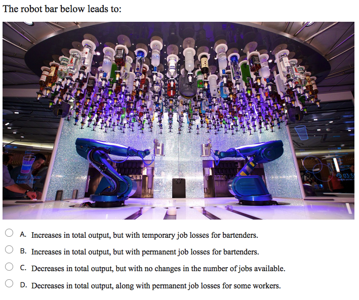 The robot bar below leads to:
2
O 03:5
A. Increases in total output, but with temporary job losses for bartenders.
B. Increases in total output, but with permanent job losses for bartenders.
O c. Decreases in total output, but with no changes in the number of jobs available.
D. Decreases in total output, along with permanent job losses for some workers.
