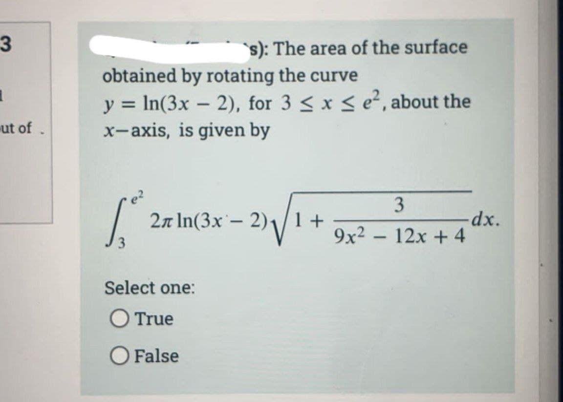 3
1
ut of.
obtained by rotating the curve
y = ln(3x - 2), for 3 ≤ x ≤ e², about the
x-axis, is given by
1.²
`s): The area of the surface
2л ln(3x - 2)₁/1 +
Select one:
O True
O False
3
9x² - 12x + 4
-dx.