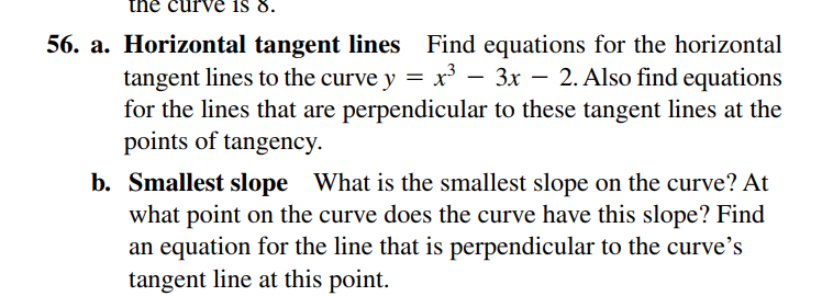 the curve S 8.
56. a. Horizontal tangent lines Find equations for the horizontal
tangent lines to the curve y = x – 3x – 2. Also find equations
for the lines that are perpendicular to these tangent lines at the
points of tangency.
b. Smallest slope What is the smallest slope on the curve? At
what point on the curve does the curve have this slope? Find
an equation for the line that is perpendicular to the curve's
tangent line at this point.

