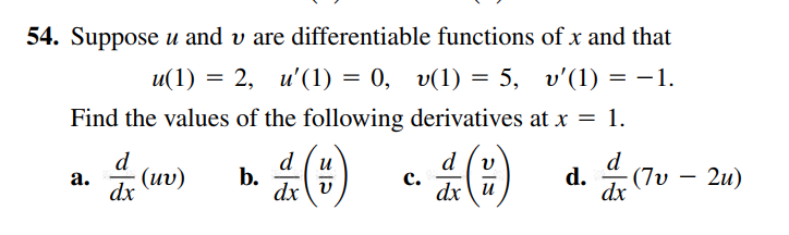 54. Suppose u and v are differentiable functions of x and that
u(1) = 2, u'(1) = 0, v(1) = 5, v'(1) = –1.
Find the values of the following derivatives at x = 1.
d
d.
, (7υ-2u)
b.
dx v
(uv)
a.
c.
dx\u
dx
dx
