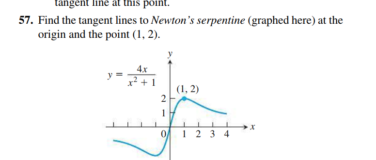 tangent line at this point.
57. Find the tangent lines to Newton's serpentine (graphed here) at the
origin and the point (1, 2).
4x
y =
x2 + 1
(1, 2)
2
1
0 1 2 3 4

