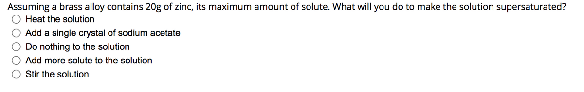 Assuming a brass alloy contains 20g of zinc, its maximum amount of solute. What will you do to make the solution supersaturated?
Heat the solution
Add a single crystal of sodium acetate
Do nothing to the solution
Add more solute to the solution
Stir the solution
