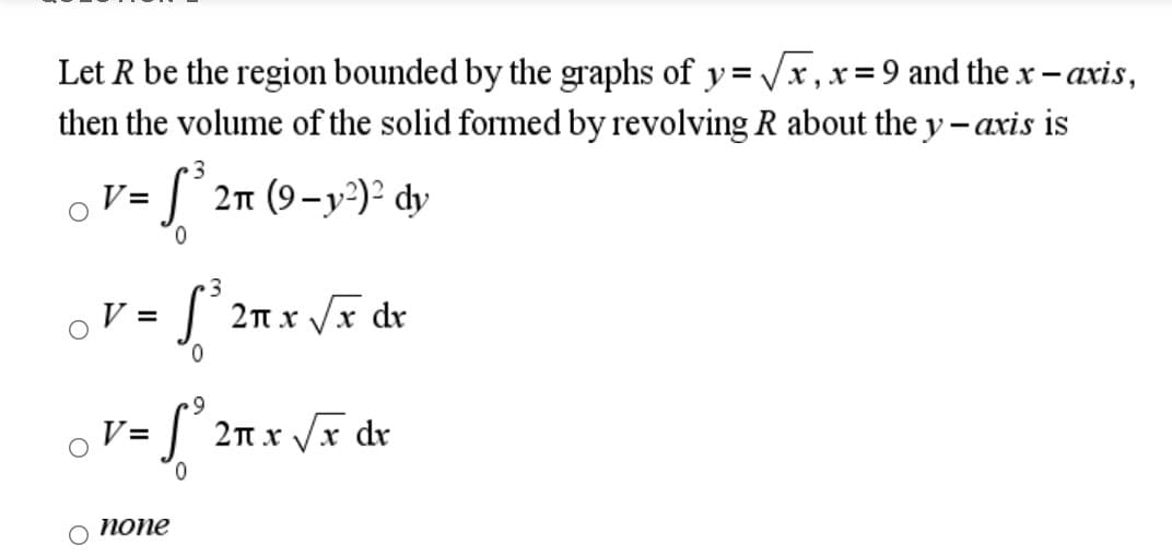 Let R be the region bounded by the graphs of y= x , x = 9 and the x-axis,
then the volume of the solid formed by revolving R about the y – axis is
%3!
3
oV = J´
2n (9-y)² dy
0.
3.
V =
2n x Vx dr
6.
V =
2n x Vx dr
0.
попе
