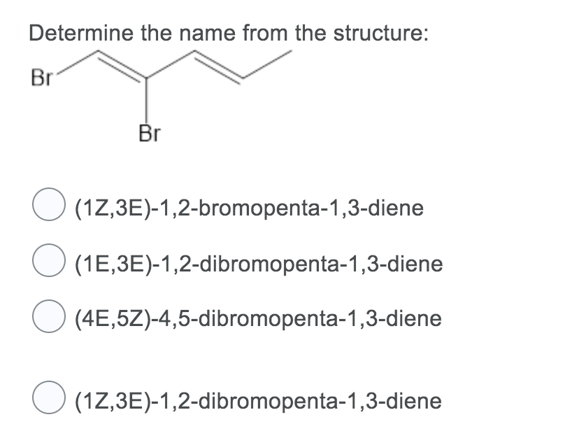 Determine the name from the structure:
Br
Br
(17,3E)-1,2-bromopenta-1,3-diene
(1E,3E)-1,2-dibromopenta-1,3-diene
O (4E,5Z)-4,5-dibromopenta-1,3-diene
(1Z,3E)-1,2-dibromopenta-1,3-diene
