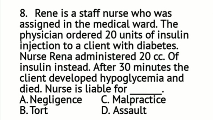 8. Rene is a staff nurse who was
assigned in the medical ward. The
physician ordered 20 units of insulin
injection to a client with diabetes.
Nurse Rena administered 20 cc. Of
insulin instead. After 30 minutes the
client developed hypoglycemia and
died. Nurse is liable for
A. Negligence
B. Tort
C. Malpractice
D. Assault
