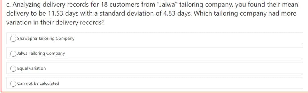 c. Analyzing delivery records for 18 customers from "Jalwa" tailoring company, you found their mean
delivery to be 11.53 days with a standard deviation of 4.83 days. Which tailoring company had more
variation in their delivery records?
Shawapna Tailoring Company
OJalwa Tailoring Company
O Equal variation
OCan not be calculated
