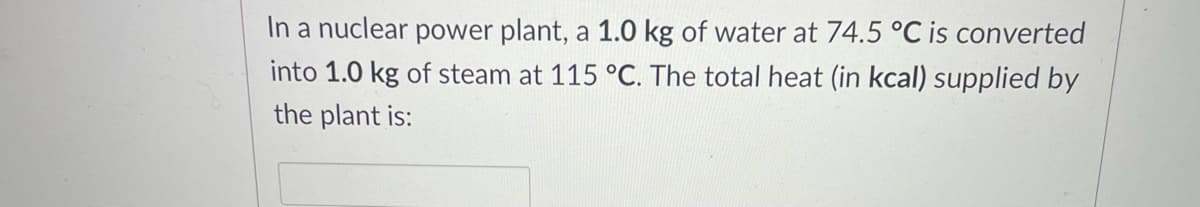 In a nuclear power plant, a 1.0 kg of water at 74.5 °C is converted
into 1.0 kg of steam at 115 °C. The total heat (in kcal) supplied by
the plant is:
