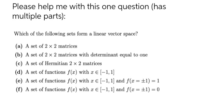 Please help me with this one question (has
multiple parts):
Which of the following sets form a linear vector space?
(a) A set of 2 x 2 matrices
(b) A set of 2 x 2 matrices with determinant equal to one
(c) A set of Hermitian 2 x 2 matrices
(d) A set of functions f(x) with x E [-1, 1]
(e) A set of functions f(x) with x E [-1, 1] and f(x =±1) = 1
(f) A set of functions f(x) with x E [-1, 1] and f(x =±1) = 0
%3D
