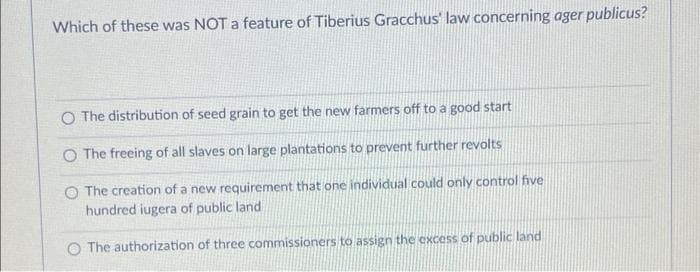 Which of these was NOT a feature of Tiberius Gracchus' law concerning ager publicus?
O The distribution of seed grain to get the new farmers off to a good start
O The freeing of all slaves on large plantations to prevent further revolts
O The creation of a new requirement that one individual could only control five
hundred iugera of public land
O The authorization of three commissioners to assign the excess of public land
