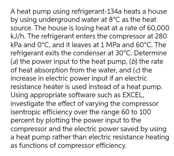 A heat pump using refrigerant-134a heats a house
by using underground water at 8°C as the heat
source. The house is losing heat at a rate of 60,000
kJ/h. The refrigerant enters the compressor at 280
kPa and 0°C, and it leaves at 1 MPa and 60°C. The
refrigerant exits the condenser at 30°C. Determine
(a) the power input to the heat pump, (b) the rate
of heat absorption from the water, and (c) the
increase in electric power input if an electric
resistance heater is used instead of a heat pump.
Using appropriate software such as EXCEL,
investigate the effect of varying the compressor
isentropic efficiency over the range 60 to 100
percent by plotting the power input to the
compressor and the electric power saved by using
a heat pump rather than electric resistance heating
as functions of compressor efficiency.
