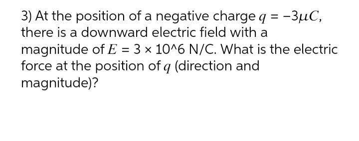 3) At the position of a negative charge q = -3µC,
there is a downward electric field with a
magnitude of E = 3 × 10^6 N/C. What is the electric
force at the position of q (direction and
magnitude)?
