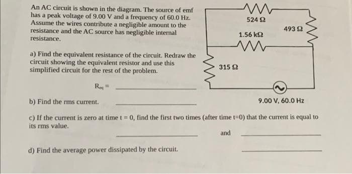 An AC circuit is shown in the diagram. The source of emf
has a peak voltage of 9.00 V and a frequency of 60.0 Hz.
Assume the wires contribute a negligible amount to the
resistance and the AC source has negligible internal
resistance.
524 2
493 2
1.56 k2
a) Find the equivalent resistance of the circuit. Redraw the
circuit showing the equivalent resistor and use this
simplified circuit for the rest of the problem.
315 2
Re =
b) Find the rms current.
9.00 V, 60.0 Hz
c) If the current is zero at time t= 0, find the first two times (after time t-0) that the current is equal to
its rms value.
and
d) Find the average power dissipated by the circuit.
