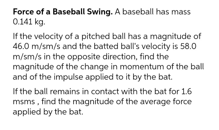 Force of a Baseball Swing. A baseball has mass
0.141 kg.
If the velocity of a pitched ball has a magnitude of
46.0 m/sm/s and the batted ball's velocity is 58.0
m/sm/s in the opposite direction, find the
magnitude of the change in momentum of the ball
and of the impulse applied to it by the bat.
If the ball remains in contact with the bat for 1.6
msms , find the magnitude of the average force
applied by the bat.
