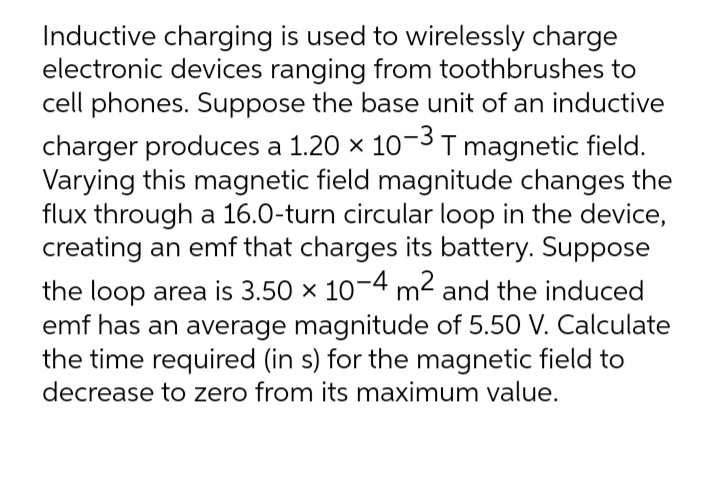 Inductive charging is used to wirelessly charge
electronic devices ranging from toothbrushes to
cell phones. Suppose the base unit of an inductive
charger produces a 1.20 x 103T magnetic field.
Varying this magnetic field magnitude changes the
flux through a 16.0-turn circular loop in the device,
creating an emf that charges its battery. Suppose
the loop area is 3.50 x 10-4 m2 and the induced
emf has an average magnitude of 5.50 V. Calculate
the time required (in s) for the magnetic field to
decrease to zero from its maximum value.

