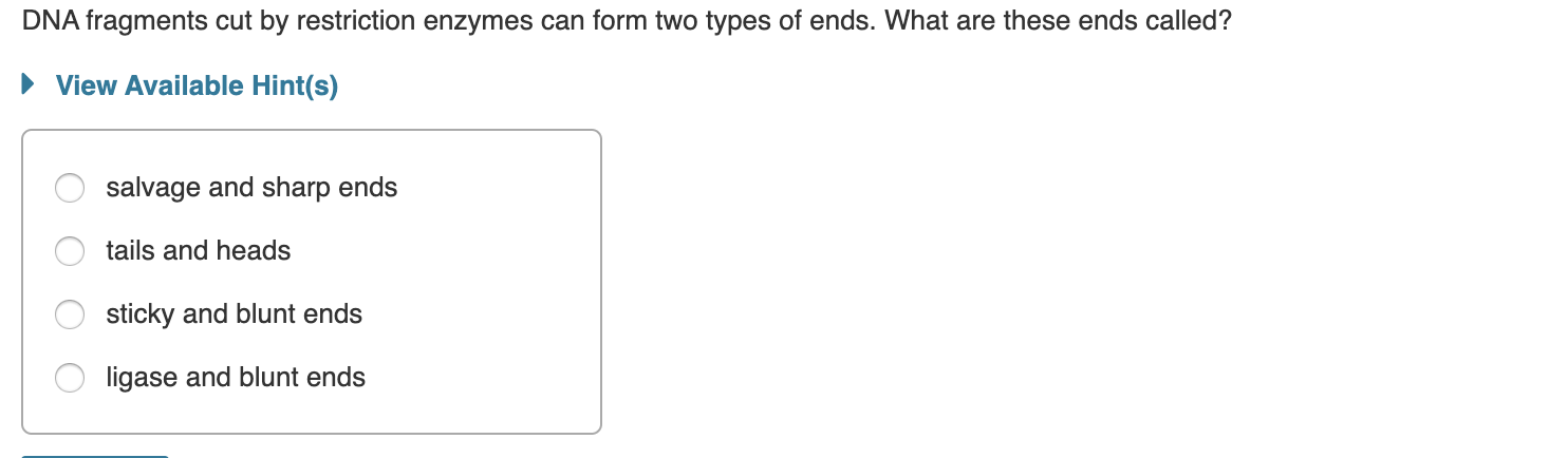 DNA fragments cut by restriction enzymes can form two types of ends. What are these ends called?
• View Available Hint(s)
salvage and sharp ends
tails and heads
sticky and blunt ends
ligase and blunt ends
