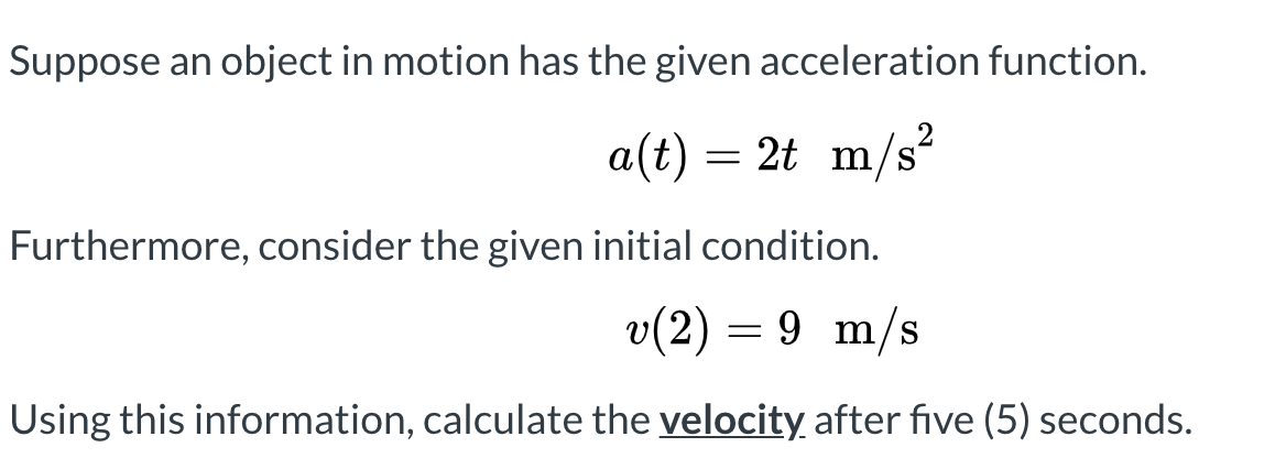 Suppose an object in motion has the given acceleration function.
a(t)
= 2t m/s?
Furthermore, consider the given initial condition.
v(2) = 9 m/s
Using this information, calculate the velocity after five (5) seconds.
