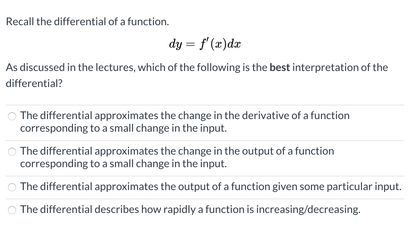 Recall the differential of a function.
dy = f' (x)dx
As discussed in the lectures, which of the following is the best interpretation of the
differential?
The differential approximates the change in the derivative of a function
corresponding to a small change in the input.
The differential approximates the change in the output of a function
corresponding to a small change in the input.
O The differential approximates the output of a function given some particular input.
O The differential describes how rapidly a function is increasing/decreasing.
