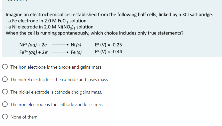 Imagine an electrochemical cell established from the following half cells, linked by a KCI salt bridge.
- a Fe electrode in 2.0 M FeCl, solution
- a Ni electrode in 2.0 M Ni(NO3), solution
When the cell is running spontaneously, which choice includes only true statements?
Ni2* (aq) + 2e
Ni (s)
E° (V) = -0.25
Fe2* (aq) + 2e
→ Fe (s)
E° (V) = -0.44
O The iron electrode is the anode and gains mass.
O The nickel electrode is the cathode and loses mass
O The nickel electrode is cathode and gains mass.
O The iron electrode is the cathode and loses mass.
O None of them.
