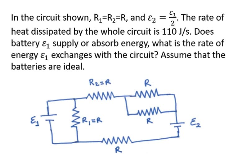 In the circuit shown, R,=R2=R, and ɛ2 =. The rate of
2
heat dissipated by the whole circuit is 110 J/s. Does
battery & supply or absorb energy, what is the rate of
energy & exchanges with the circuit? Assume that the
batteries are ideal.
R2=R
R
www
R
Ez
R
