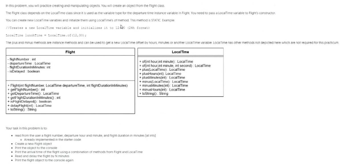 In this problem, you will practice creating and manipulating objects. You will create an object from the Flight class.
The Flight class depends on the LocalTime class since it is used as the variable type for the departure time instance variable in Flight. You need to pass a LocalTime variable to Flight's constructor.
You can create new LocalTime variables and initialize them using LocalTime's of method. This method is STATIC. Example
//Creates a new LocalTime variable and initializea it to 12 (24h format)
LocalTime lunchTime = LocalTime.of (12,30) ;
The plus and minus methods are instance methods and can be used to get a new LocalTIime offset by hours, minutes or another LocalTIme variable. LocalTime has other methods not depicted here which are not required for this practicum.
Flight
Local Time
|- flightNumber : int
|- departure Time : LocalTime
flightDurationInMinutes: int
- isDelayed : boolean
+ ofint hour, int minute) : LocalTime
+ ofint hour,int minute, int second) : LocalTime
+ plus(LocalTime) : LocalTime
+ plusHours(int): LocalTime
+ plusMinutes(int) : LocalTime
+ minus(LocalTime) : LocalTime
+ minusMinutes(int) : LocalTime
+ minusHours(int) : LocalTime
+ toString() : String
+ Flight(int flightNumber, LocalTime departure Time, int flightDurationInMinutes)
+ getFlightNumber() : int
+ getDeparture Time() : LocalTime
+ getFlightDurationInMinutes(): int
+ isFlightDelayed() : boolean
+ delayFlight(int): LocalTime
+ toString() : String
Your task in this problem is to:
• read from the user a flight number, departure hour and minute, and flight duration in minutes (all ints)
o Aiready implemented in the starter code
• Create a new Flight object
• Print the object to the console
• Print the arrival time of the flight using a combination of methods from Flight and LocalITime
• Read and delay the flight by N minutes
• Print the flight object to the console again
