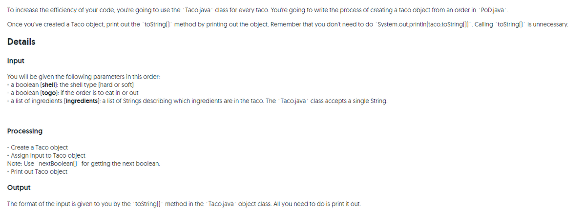 To increase the efficiency of your code, you're going to use the Taco.java class for every taco. You're going to write the process of creating a taco object from an order in POD.java.
Once you've created a Taco object, print out the toString() method by printing out the object. Remember that you don't need to do System.out.println(taco.toString()]". Calling toString( is unnecessary.
Details
Input
You will be given the following parameters in this order:
- a boolean (shell): the shell type (hard or soft)
- a boolean (togo): if the order is to eat in or out
- a list of ingredients (Ingredlents): a list of Strings describing which ingredients are in the taco. The Taco.java class accepts a single String.
Processing
- Create
Taco object
- Assign input to Taco object
Note: Use 'nextBoolean() for getting the next boolean.
Print out Taco object
Output
The format of the input is given to you by the toString() method in the Taco.java object class. All you need to do is print it out.
