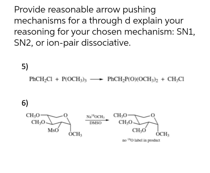 Provide reasonable arrow pushing
mechanisms for a through d explain your
reasoning for your chosen mechanism: SN1,
SN2, or ion-pair dissociative.
5)
PHCH¿Cl + P(OCH3)3
PHCH;P(O)(OCH3)2 + CH;CI
6)
Na"OCH, CH;0-
CH;O-
CH;Ơ
CH;O•
CH;O.
DMSO
MsO
ÓCH3
ÓCH3
no "O label in product
