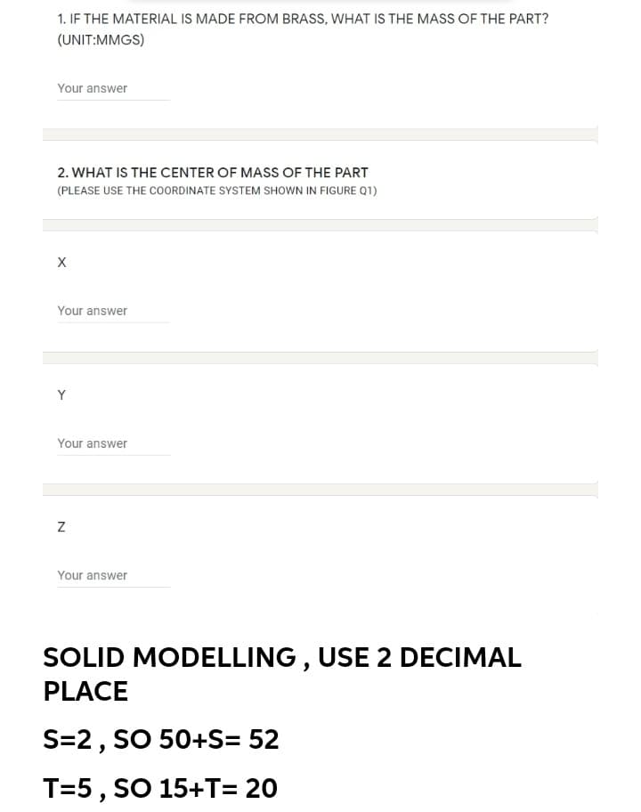 1. IF THE MATERIAL IS MADE FROM BRASS, WHAT IS THE MASS OF THE PART?
(UNIT:MMGS)
Your answer
2. WHAT IS THE CENTER OF MASS OF THE PART
(PLEASE USE THE CoOORDINATE SYSTEM SHOWN IN FIGURE Q1)
Your answer
Y
Your answer
Your answer
SOLID MODELLING , USE 2 DECIMAL
PLACE
S=2, SO 50+S= 52
T=5, SO 15+T= 20
N
