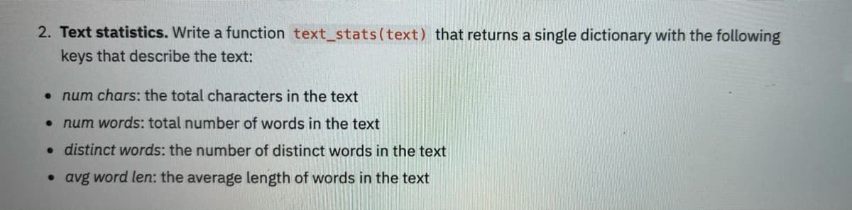 2. Text statistics. Write a function text_stats(text) that returns a single dictionary with the following
keys that describe the text:
• num chars: the total characters in the text
•num words: total number of words in the text
• distinct words: the number of distinct words in the text
• avg word len: the average length of words in the text
