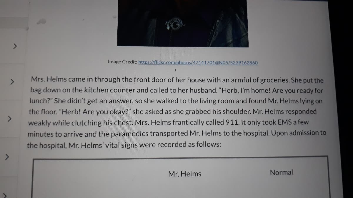 >
>
Image Credit: https://flickr.com/photos/47141701@N05/5239162860
Mrs. Helms came in through the front door of her house with an armful of groceries. She put the
bag down on the kitchen counter and called to her husband. "Herb, I'm home! Are you ready for
lunch?" She didn't get an answer, so she walked to the living room and found Mr. Helms lying on
the floor. "Herb! Are you okay?" she asked as she grabbed his shoulder. Mr. Helms responded
weakly while clutching his chest. Mrs. Helms frantically called 911. It only took EMS a few
minutes to arrive and the paramedics transported Mr. Helms to the hospital. Upon admission to
the hospital, Mr. Helms' vital signs were recorded as follows:
Mr. Helms
Normal