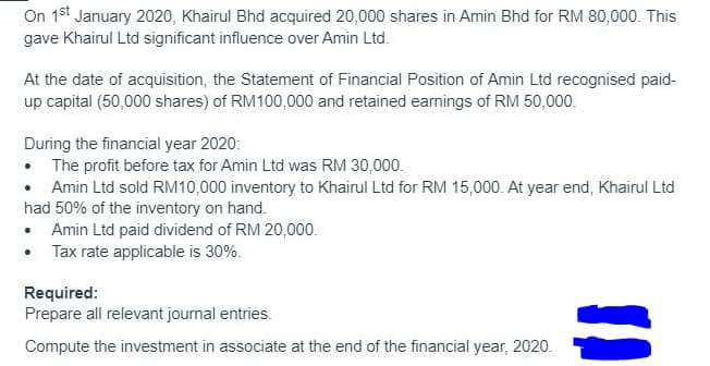 On 1st January 2020, Khairul Bhd acquired 20,000 shares in Amin Bhd for RM 80,000. This
gave Khairul Ltd significant influence over Amin Ltd.
At the date of acquisition, the Statement of Financial Position of Amin Ltd recognised paid-
up capital (50,000 shares) of RM100,000 and retained earnings of RM 50,000.
During the financial year 2020:
• The profit before tax for Amin Ltd was RM 30,000.
• Amin Ltd sold RM10,000 inventory to Khairul Ltd for RM 15,000. At year end, Khairul Ltd
had 50% of the inventory on hand.
• Amin Ltd paid dividend of RM 20,000.
• Tax rate applicable is 30%.
Required:
Prepare all relevant journal entries.
Compute the investment in associate at the end of the financial year, 2020.
