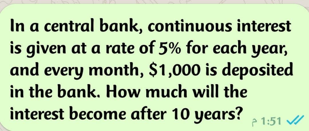 In a central bank, continuous interest
is given at a rate of 5% for each year,
and every month, $1,000 is deposited
in the bank. How much will the
interest become after 10 years?
P 1:51 //
