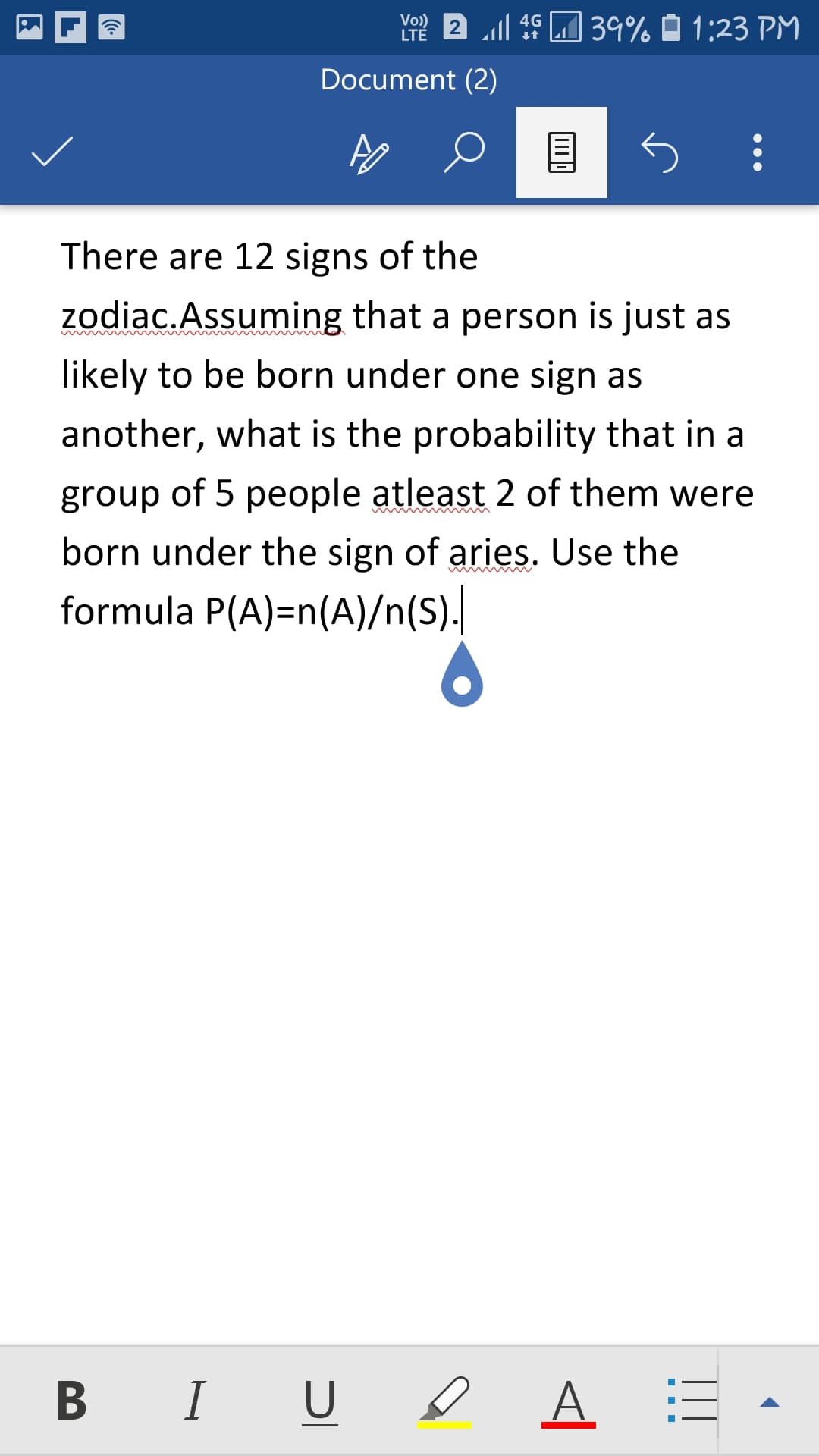 There are 12 signs of the
zodiac.Assuming that a person is just as
likely to be born under one sign as
another, what is the probability that in a
group of 5 people atleast 2 of them were
