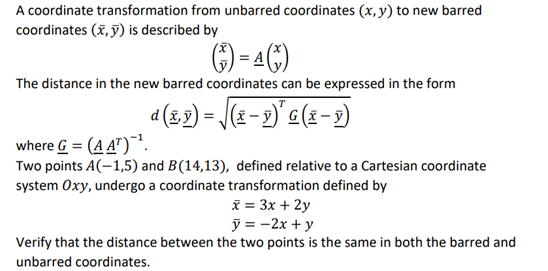 A coordinate transformation from unbarred coordinates (x, y) to new barred
coordinates (x, ỹ) is described by
) - 4C)
The distance in the new barred coordinates can be expressed in the form
a (5,2) = J(x - 9)' a(x-2)
where G = (A A")¯'.
Two points A(-1,5) and B(14,13), defined relative to a Cartesian coordinate
system Oxy, undergo a coordinate transformation defined by
i = 3x + 2y
ỹ = -2x + y
Verify that the distance between the two points is the same in both the barred and
unbarred coordinates.
