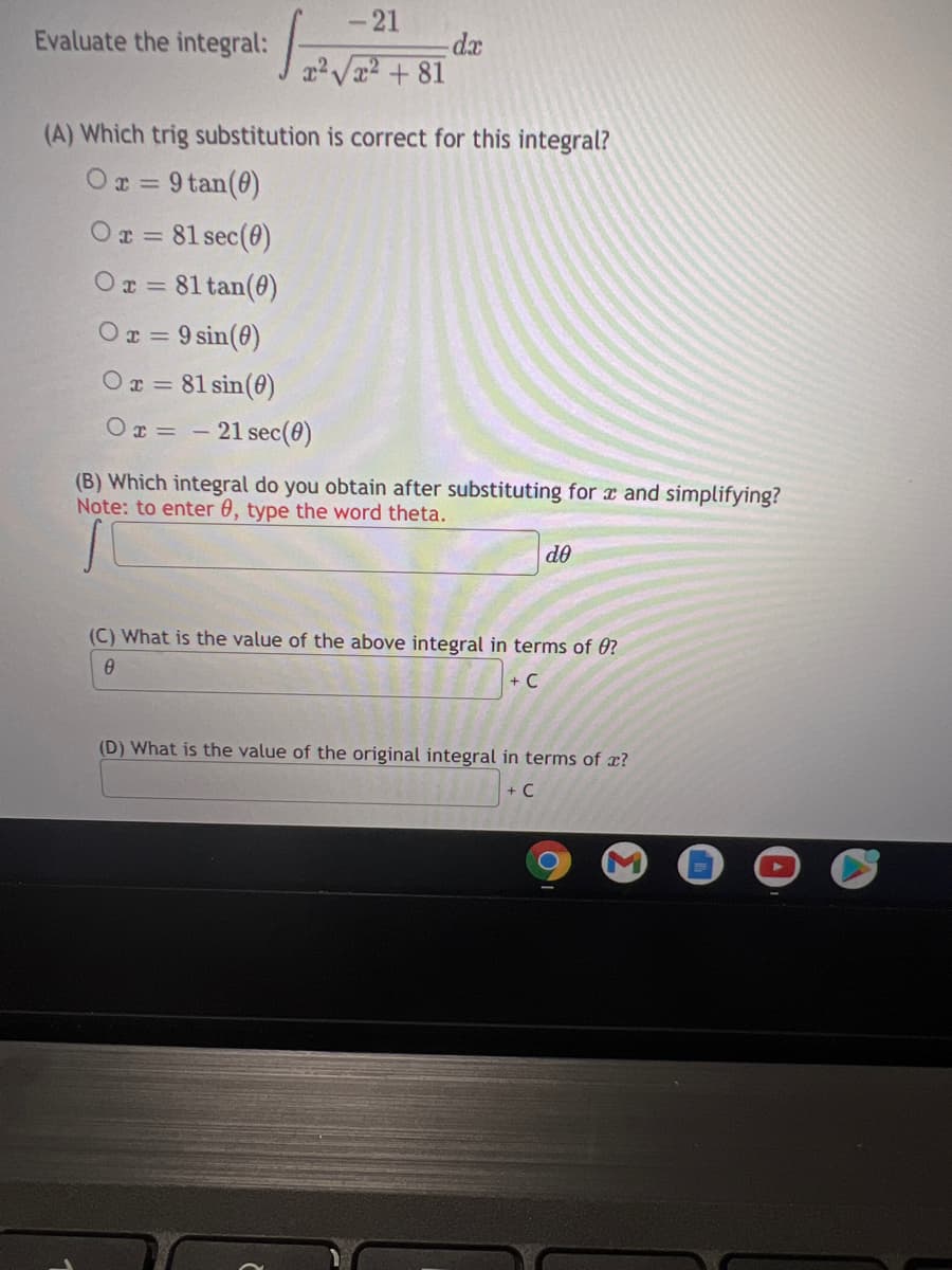 -21
Evaluate the integral:
dx
rV + 81
(A) Which trig substitution is correct for this integral?
Or = 9 tan(0)
%3D
Or = 81 sec(0)
Or = 81 tan(0)
Ox = 9 sin(0)
Ox = 81 sin(0)
%3D
Or = - 21 sec(0)
(B) Which integral do you obtain after substituting for r and simplifying?
Note: to enter 0, type the word theta.
do
(C) What is the value of the above integral in terms of 0?
+ C
(D) What is the value of the original integral in terms of x?
+ C
