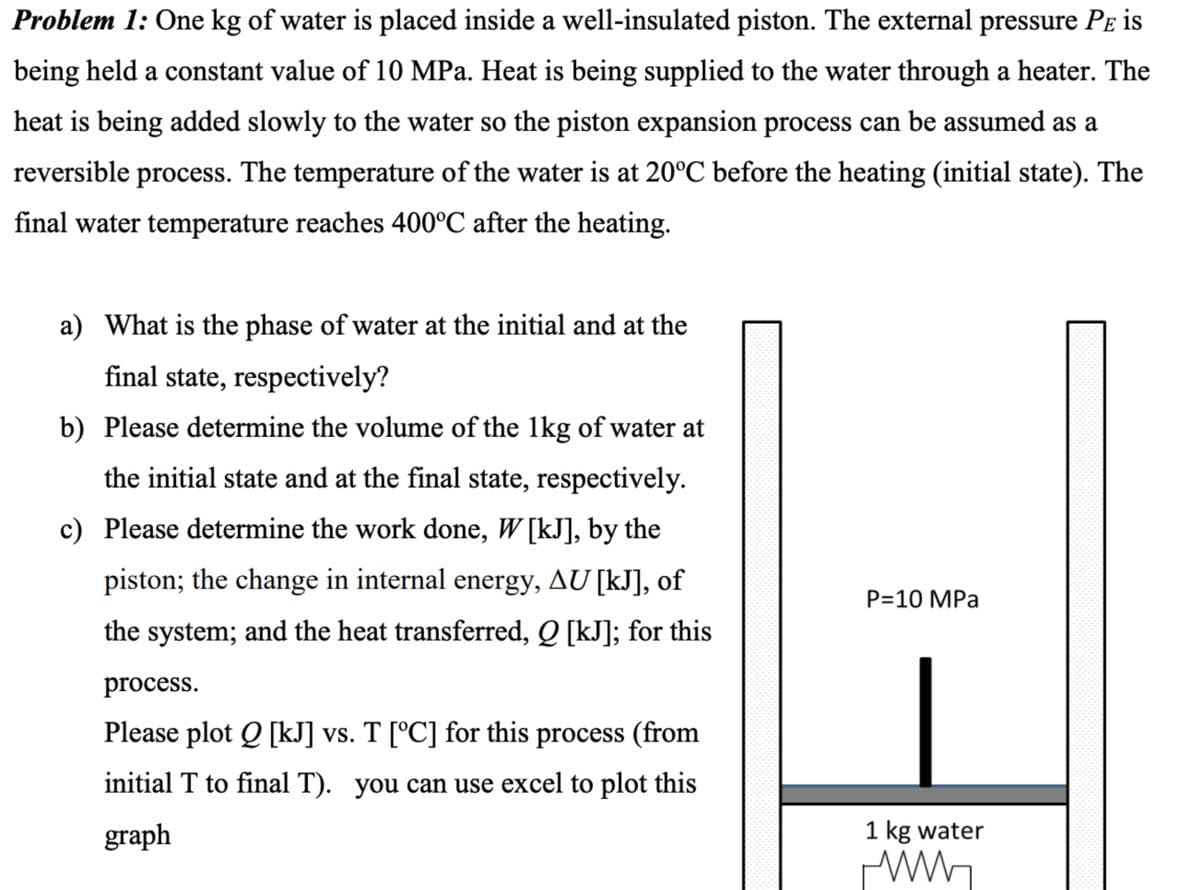 Problem 1: One kg of water is placed inside a well-insulated piston. The external pressure PÅ is
being held a constant value of 10 MPa. Heat is being supplied to the water through a heater. The
heat is being added slowly to the water so the piston expansion process can be assumed as a
reversible process. The temperature of the water is at 20°C before the heating (initial state). The
final water temperature reaches 400°C after the heating.
a) What is the phase of water at the initial and at the
final state, respectively?
b) Please determine the volume of the 1kg of water at
the initial state and at the final state, respectively.
c) Please determine the work done, W[kJ], by the
piston; the change in internal energy, AU [kJ], of
the system; and the heat transferred, Q [kJ]; for this
process.
Please plot Q [kJ] vs. T [°C] for this process (from
initial T to final T). you can use excel to plot this
graph
P=10 MPa
1 kg water
www