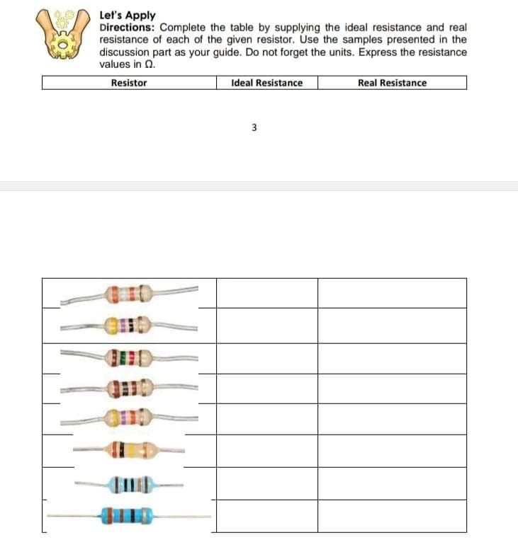 Let's Apply
Directions: Complete the table by supplying the ideal resistance and real
resistance of each of the given resistor. Use the samples presented in the
discussion part as your guide. Do not forget the units. Express the resistance
values in 0.
Resistor
Ideal Resistance
Real Resistance
3
