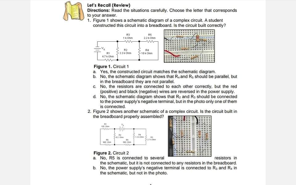 Let's Recall (Review)
Directions: Read the situations carefully. Choose the letter that corresponds
to your answer.
1. Figure 1 shows a schematic diagram of a complex circuit. A student
constructed this circuit into a breadboard. Is the circuit built correctly?
R3
Ik Ohm
R5
22K Ohm
R2
R4
10K Ohm
R1
4.7kOhm
3.3 k Ohm
Figure 1. Circuit 1
a. Yes, the constructed circuit matches the schematic diagram.
b. No, the schematic diagram shows that Ra and Rs should be parallel, but
in the breadboard they are not parallel.
c. No, the resistors are connected to each other correctly, but the red
(positive) and black (negative) wires are reversed in the power supply.
d. No, the schematic diagram shows that R2 and R3 should be connected
to the power supply's negative terminal, but in the photo only one of them
is connected.
2. Figure 2 shows another schematic of a complex circuit. Is the circuit built in
the breadboard properly assembled?
01 Ohm
Figure 2. Circuit 2
a. No, R5 is connected to several
the schematic, but it is not connected to any resistors in the breadboard.
b. No, the power supply's negative terminal is connected to R3 and R4 in
the schematic, but not in the photo.
resistors in
