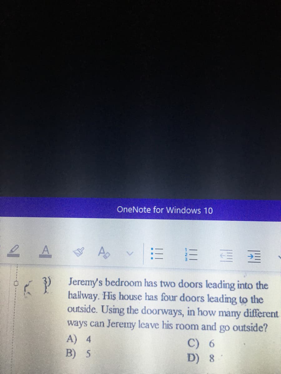 OneNote for Windows 10
2 A
3) Jeremy's bedroom has two doors leading into the
hallway. His house has four doors leading to the
outside. Using the doorways, in how many different
ways can Jeremny leave his room and go outside?
A) 4
B) 5
S.
C) 6
D) 8
