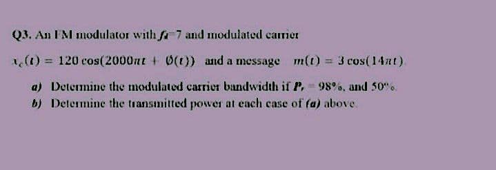Q3. An FM modulator with fa 7 and modulated carrer
a, (t) = 120 cos(2000at + 0(t)) and a message
m(t) = 3 cos( 14nt).
a) Determine the modulated carrier bandwidth if P, 98%, and 50".
b) Determine the transmitted power at each case of fa) above.
