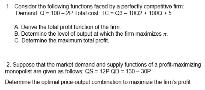 1. Consider the following functions faced by a perfectly competitive firm:
Demand: Q = 100 – 2P Total cost: TC = Q3 – 10Q2 + 100Q + 5
A. Derive the total profit function of the firm.
B. Determine the level of output at which the firm maximizes T.
C. Determine the maximum total profit.
2. Suppose that the market demand and supply functions of a profit-maximizing
monopolist are given as follows: QS = 12P QD = 130 – 30P
Determine the optimal price-output combination to maximize the firm's profit
