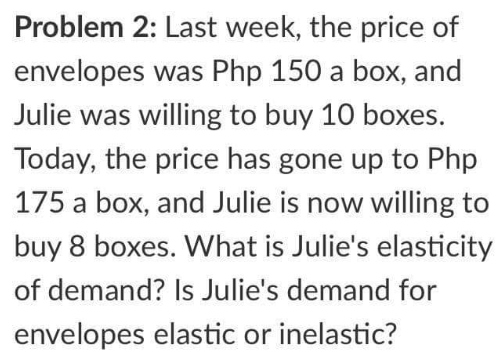 Problem 2: Last week, the price of
envelopes was Php 150 a box, and
Julie was willing to buy 10 boxes.
Today, the price has gone up to Php
175 a box, and Julie is now willing to
buy 8 boxes. What is Julie's elasticity
of demand? Is Julie's demand for
envelopes elastic or inelastic?
